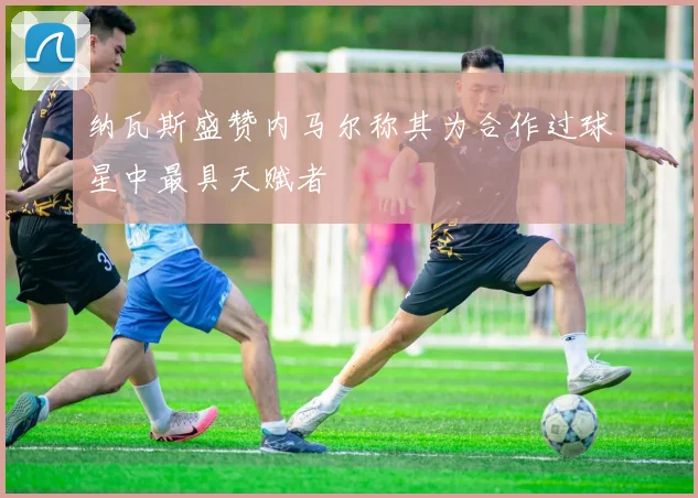 纳瓦斯盛赞内马尔称其为合作过球星中最具天赋者
