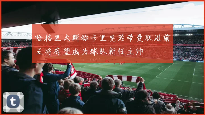 哈格里夫斯称卡里克若带曼联进前五将有望成为球队新任主帅
