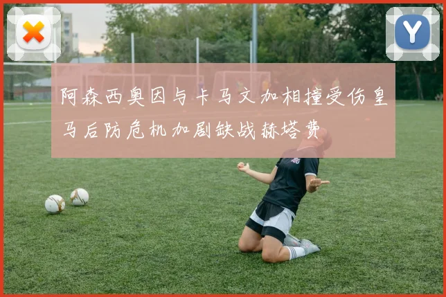 阿森西奥因与卡马文加相撞受伤皇马后防危机加剧缺战赫塔费