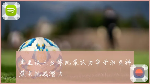 库里谈三分球纪录认为华子和克神最具挑战潜力