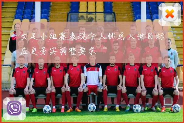 女足小组赛表现令人忧虑入世目标应更务实调整要求