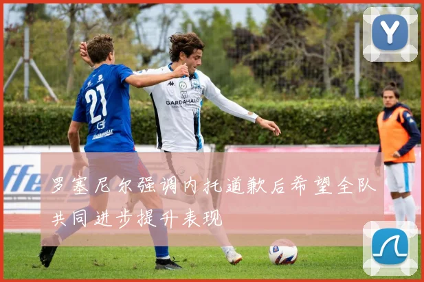 罗塞尼尔强调内托道歉后希望全队共同进步提升表现