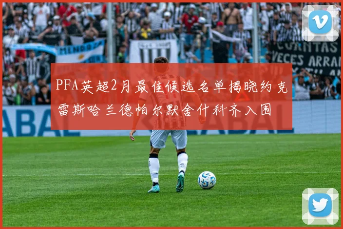 PFA英超2月最佳候选名单揭晓约克雷斯哈兰德帕尔默舍什科齐入围
