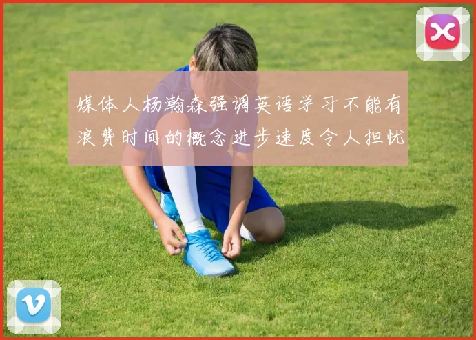媒体人杨瀚森强调英语学习不能有浪费时间的概念进步速度令人担忧