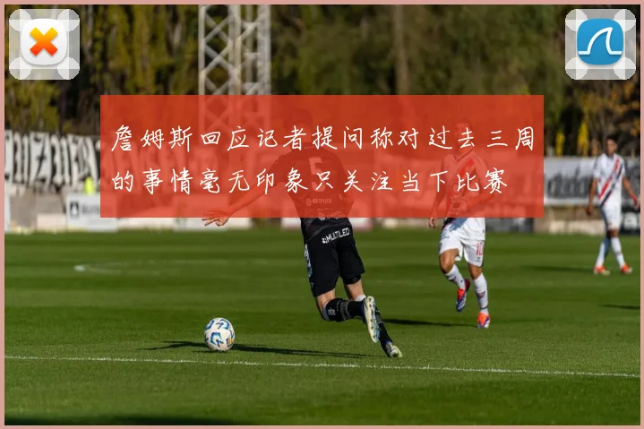 詹姆斯回应记者提问称对过去三周的事情毫无印象只关注当下比赛