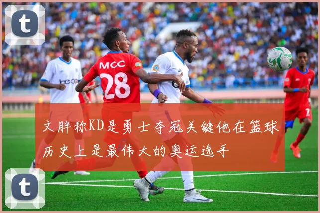文胖称KD是勇士夺冠关键他在篮球历史上是最伟大的奥运选手