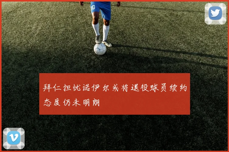 拜仁担忧诺伊尔或将退役球员续约态度仍未明朗